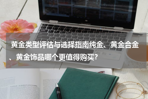  黄金类型评估与选择指南纯金、黄金合金、黄金饰品哪个更值得购买？