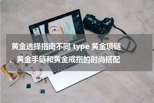  黄金选择指南不同 type 黄金项链、黄金手链和黄金戒指的时尚搭配