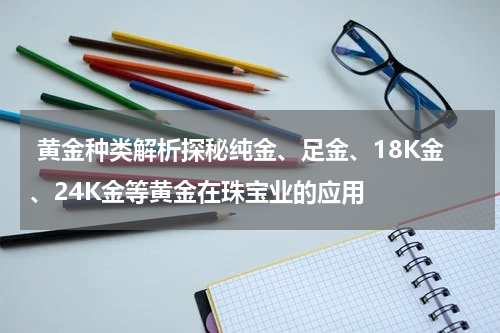  黄金种类解析探秘纯金、足金、18K金、24K金等黄金在珠宝业的应用