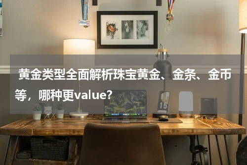  黄金类型全面解析珠宝黄金、金条、金币等，哪种更value？