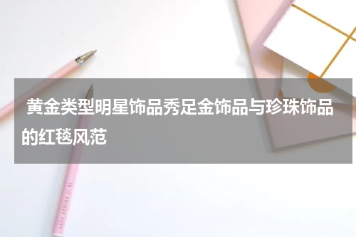  黄金类型明星饰品秀足金饰品与珍珠饰品的红毯风范