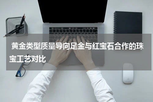  黄金类型质量导向足金与红宝石合作的珠宝工艺对比