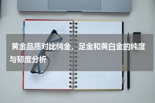  黄金品质对比纯金、足金和黄白金的纯度与韧度分析
