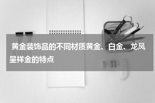  黄金装饰品的不同材质黄金、白金、龙凤呈祥金的特点