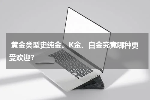  黄金类型史纯金、K金、白金究竟哪种更受欢迎？