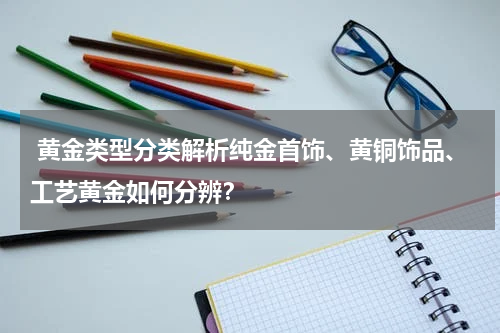  黄金类型分类解析纯金首饰、黄铜饰品、工艺黄金如何分辨？