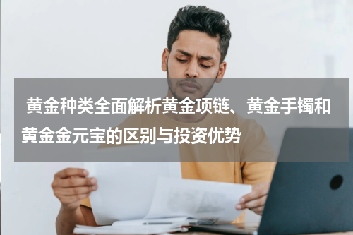  黄金种类全面解析黄金项链、黄金手镯和黄金金元宝的区别与投资优势