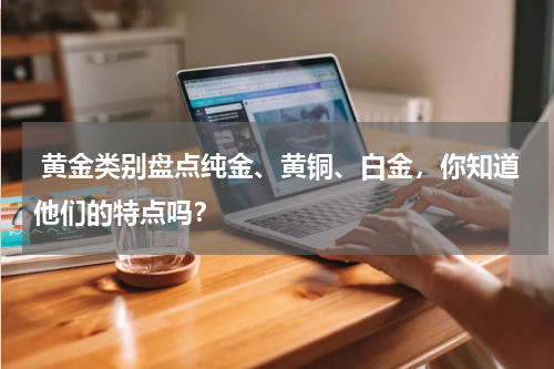  黄金类别盘点纯金、黄铜、白金，你知道他们的特点吗？
