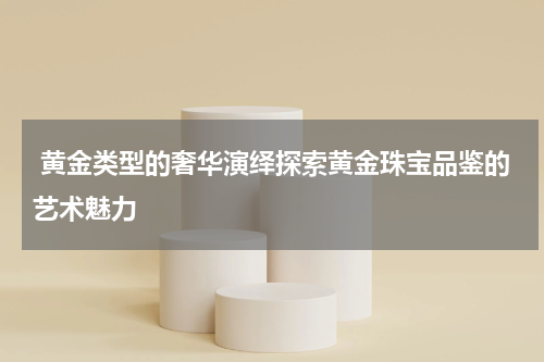  黄金类型的奢华演绎探索黄金珠宝品鉴的艺术魅力