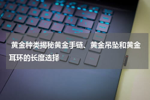  黄金种类揭秘黄金手链、黄金吊坠和黄金耳环的长度选择