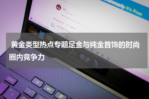  黄金类型热点专题足金与纯金首饰的时尚圈内竞争力