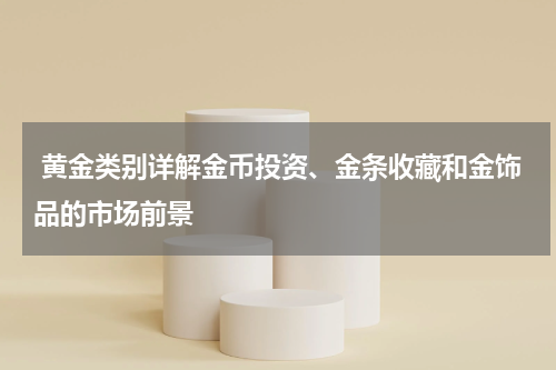  黄金类别详解金币投资、金条收藏和金饰品的市场前景