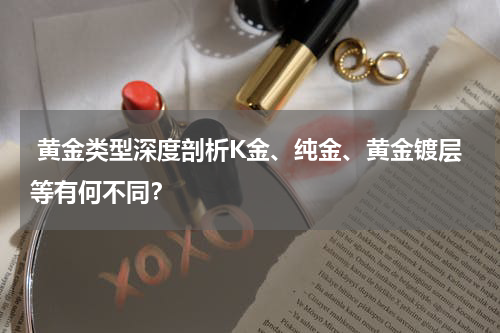  黄金类型深度剖析K金、纯金、黄金镀层等有何不同？