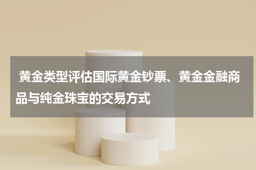  黄金类型评估国际黄金钞票、黄金金融商品与纯金珠宝的交易方式