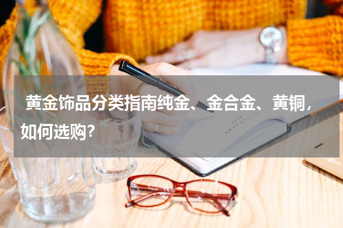  黄金饰品分类指南纯金、金合金、黄铜，如何选购？