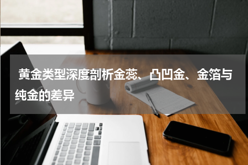 黄金类型深度剖析金蕊、凸凹金、金箔与纯金的差异