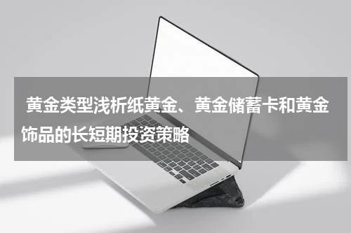 黄金类型浅析纸黄金、黄金储蓄卡和黄金饰品的长短期投资策略