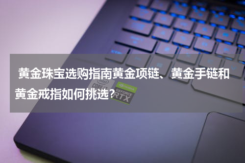  黄金珠宝选购指南黄金项链、黄金手链和黄金戒指如何挑选？