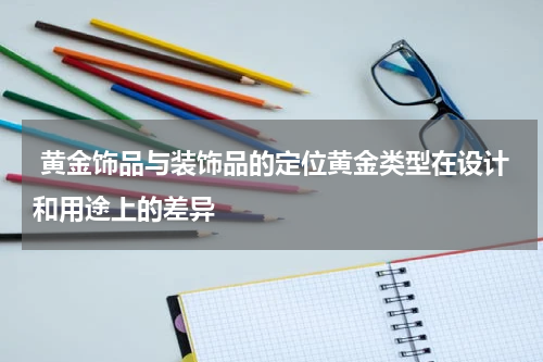  黄金饰品与装饰品的定位黄金类型在设计和用途上的差异