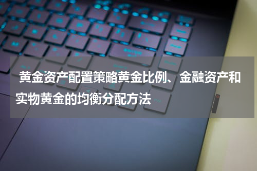  黄金资产配置策略黄金比例、金融资产和实物黄金的均衡分配方法