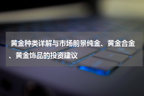  黄金种类详解与市场前景纯金、黄金合金、黄金饰品的投资建议