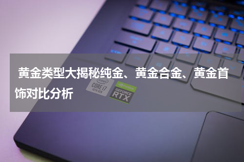 黄金类型大揭秘纯金、黄金合金、黄金首饰对比分析