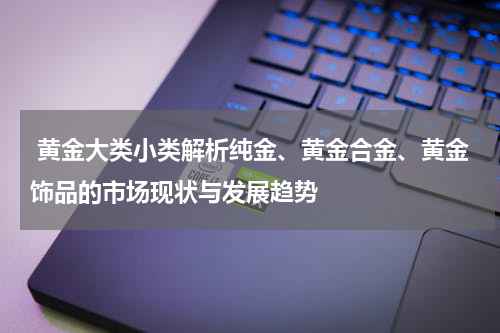  黄金大类小类解析纯金、黄金合金、黄金饰品的市场现状与发展趋势