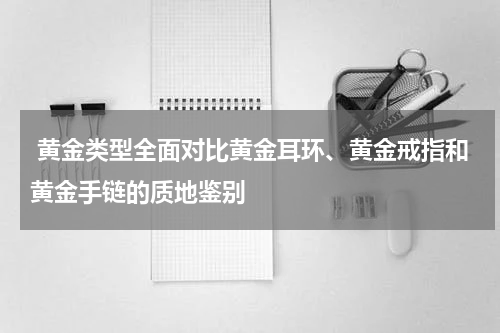  黄金类型全面对比黄金耳环、黄金戒指和黄金手链的质地鉴别