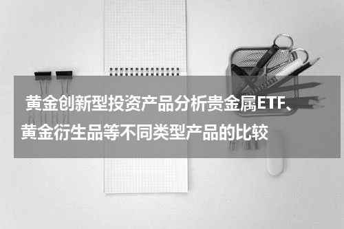 黄金创新型投资产品分析贵金属ETF、黄金衍生品等不同类型产品的比较