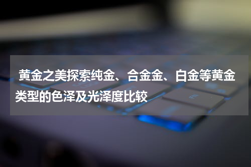  黄金之美探索纯金、合金金、白金等黄金类型的色泽及光泽度比较