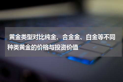  黄金类型对比纯金、合金金、白金等不同种类黄金的价格与投资价值