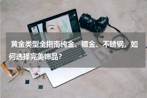  黄金类型全指南纯金、镀金、不锈钢，如何选择完美饰品？