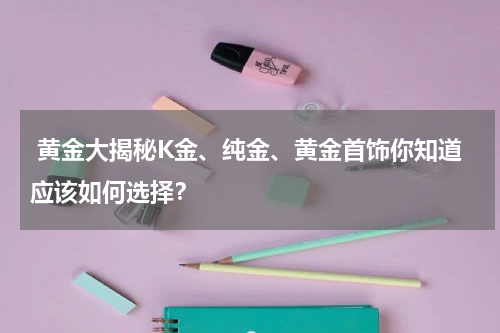  黄金大揭秘K金、纯金、黄金首饰你知道应该如何选择？