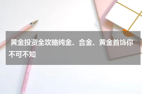  黄金投资全攻略纯金、合金、黄金首饰你不可不知