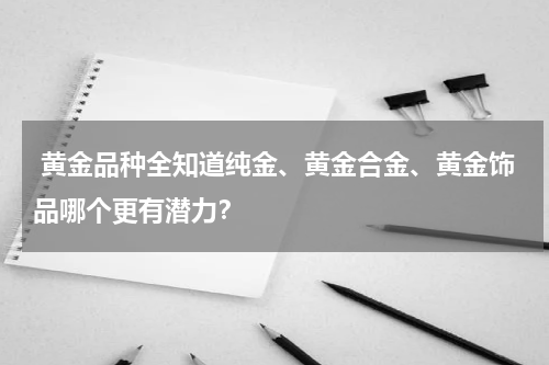  黄金品种全知道纯金、黄金合金、黄金饰品哪个更有潜力？