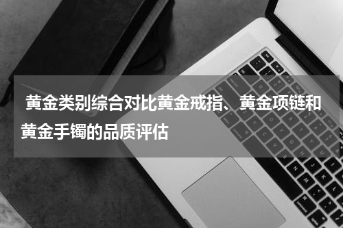  黄金类别综合对比黄金戒指、黄金项链和黄金手镯的品质评估