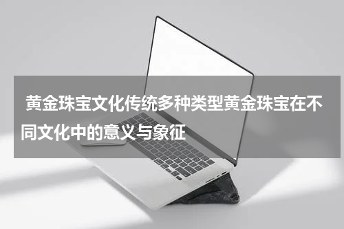  黄金珠宝文化传统多种类型黄金珠宝在不同文化中的意义与象征
