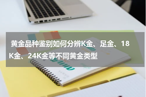  黄金品种鉴别如何分辨K金、足金、18K金、24K金等不同黄金类型