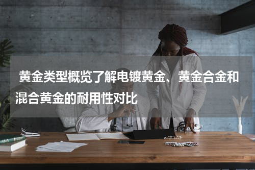  黄金类型概览了解电镀黄金、黄金合金和混合黄金的耐用性对比