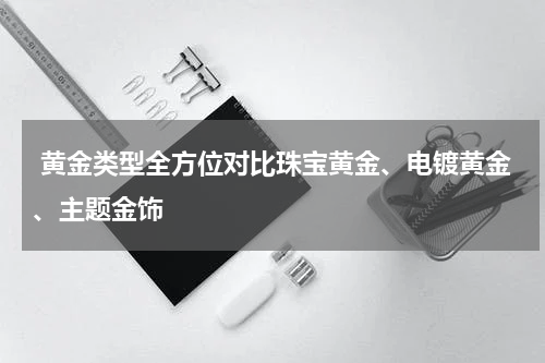  黄金类型全方位对比珠宝黄金、电镀黄金、主题金饰