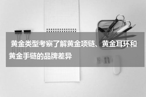  黄金类型考察了解黄金项链、黄金耳环和黄金手链的品牌差异