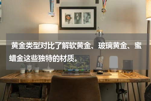 黄金类型对比了解软黄金、玻璃黄金、蜜蜡金这些独特的材质。