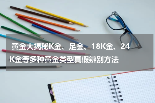  黄金大揭秘K金、足金、18K金、24K金等多种黄金类型真假辨别方法
