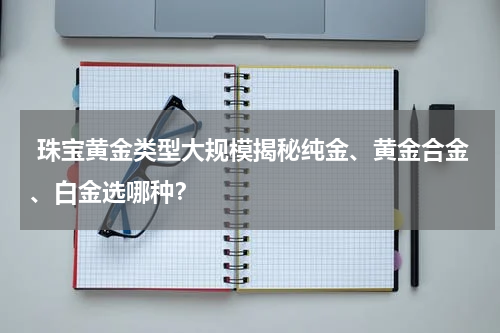  珠宝黄金类型大规模揭秘纯金、黄金合金、白金选哪种？
