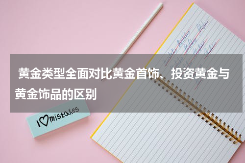  黄金类型全面对比黄金首饰、投资黄金与黄金饰品的区别