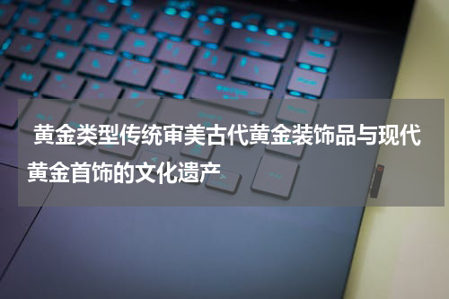  黄金类型传统审美古代黄金装饰品与现代黄金首饰的文化遗产
