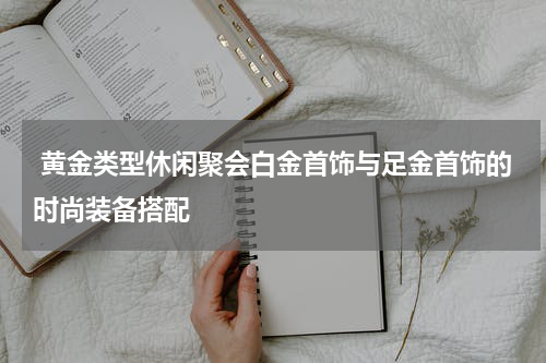  黄金类型休闲聚会白金首饰与足金首饰的时尚装备搭配