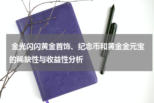  金光闪闪黄金首饰、纪念币和黄金金元宝的稀缺性与收益性分析