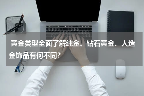  黄金类型全面了解纯金、钻石黄金、人造金饰品有何不同？