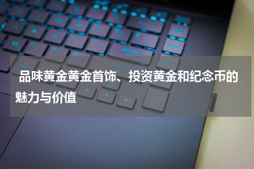  品味黄金黄金首饰、投资黄金和纪念币的魅力与价值